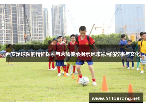 西安足球队的精神探索与荣耀传承揭示足球背后的故事与文化