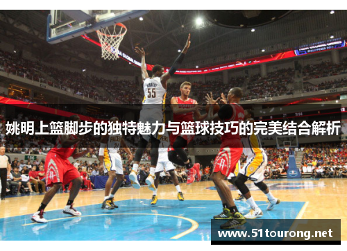 姚明上篮脚步的独特魅力与篮球技巧的完美结合解析