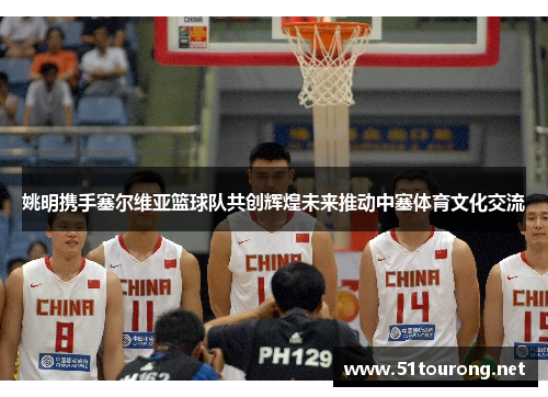 姚明携手塞尔维亚篮球队共创辉煌未来推动中塞体育文化交流