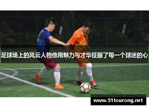 足球场上的风云人物他用魅力与才华征服了每一个球迷的心
