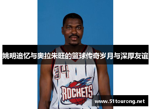姚明追忆与奥拉朱旺的篮球传奇岁月与深厚友谊