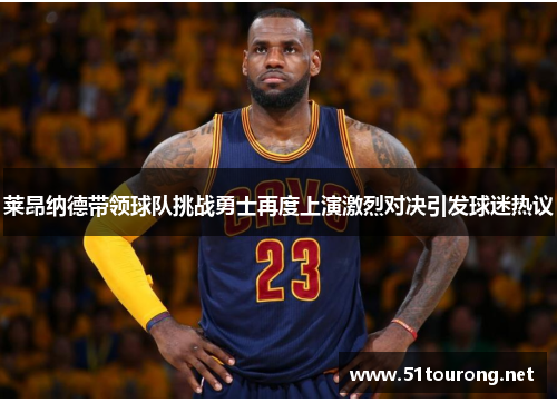 莱昂纳德带领球队挑战勇士再度上演激烈对决引发球迷热议